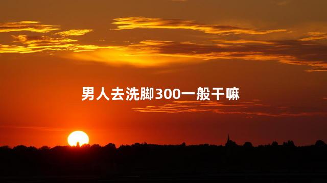 男人去洗脚300一般干嘛